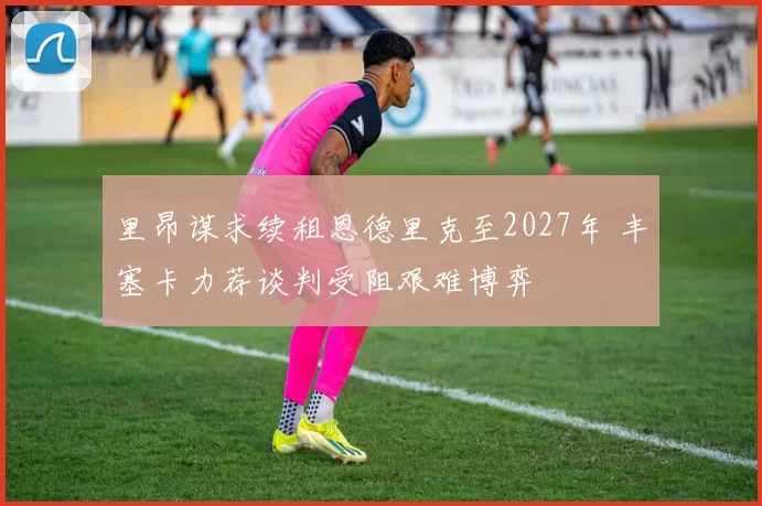 里昂谋求续租恩德里克至2027年 丰塞卡力荐谈判受阻艰难博弈